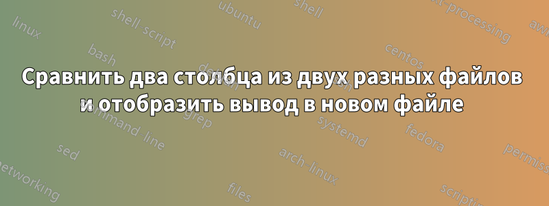 Сравнить два столбца из двух разных файлов и отобразить вывод в новом файле