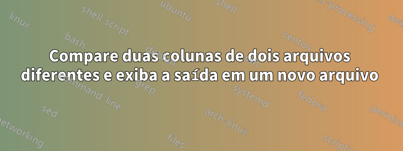 Compare duas colunas de dois arquivos diferentes e exiba a saída em um novo arquivo