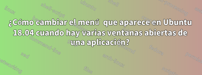 ¿Cómo cambiar el menú que aparece en Ubuntu 18.04 cuando hay varias ventanas abiertas de una aplicación?