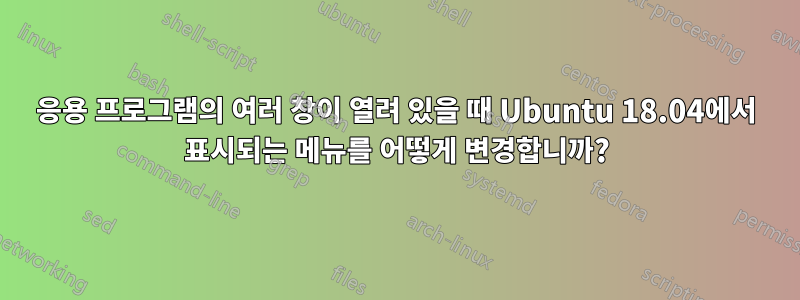 응용 프로그램의 여러 창이 열려 있을 때 Ubuntu 18.04에서 표시되는 메뉴를 어떻게 변경합니까?