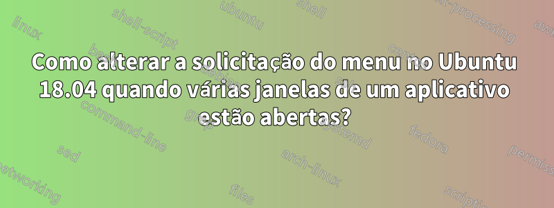 Como alterar a solicitação do menu no Ubuntu 18.04 quando várias janelas de um aplicativo estão abertas?