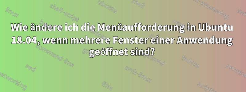 Wie ändere ich die Menüaufforderung in Ubuntu 18.04, wenn mehrere Fenster einer Anwendung geöffnet sind?