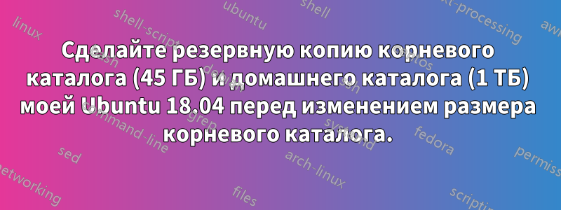 Сделайте резервную копию корневого каталога (45 ГБ) и домашнего каталога (1 ТБ) моей Ubuntu 18.04 перед изменением размера корневого каталога.