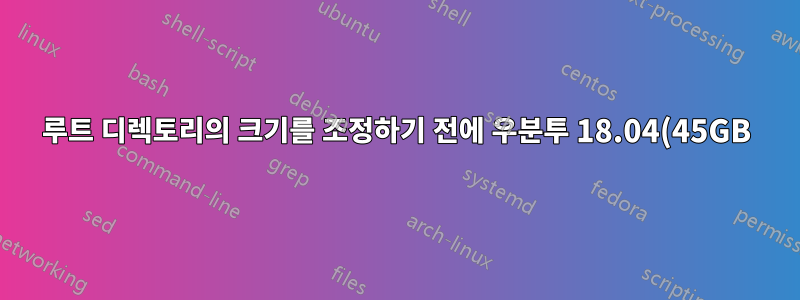 루트 디렉토리의 크기를 조정하기 전에 우분투 18.04(45GB) 루트 및 (1TB) 홈 디렉토리를 모두 백업하십시오.
