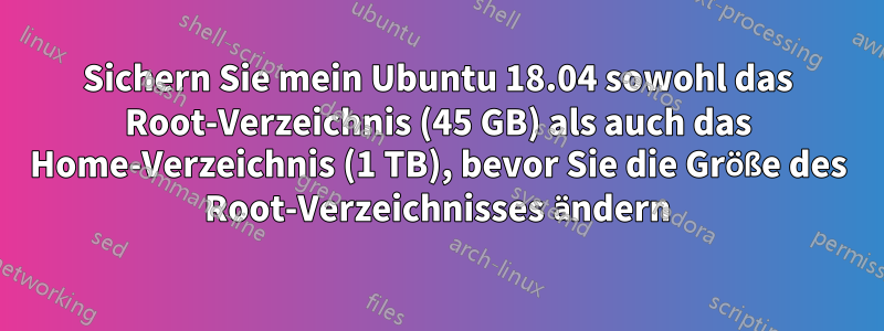 Sichern Sie mein Ubuntu 18.04 sowohl das Root-Verzeichnis (45 GB) als auch das Home-Verzeichnis (1 TB), bevor Sie die Größe des Root-Verzeichnisses ändern