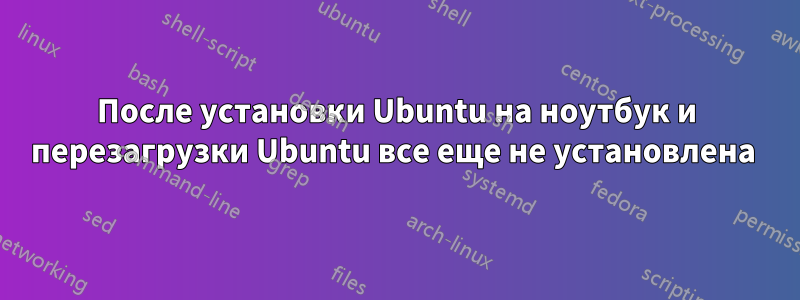 После установки Ubuntu на ноутбук и перезагрузки Ubuntu все еще не установлена ​​