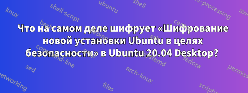 Что на самом деле шифрует «Шифрование новой установки Ubuntu в целях безопасности» в Ubuntu 20.04 Desktop? 