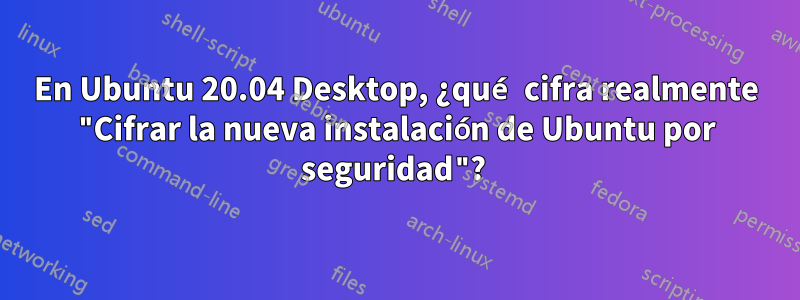 En Ubuntu 20.04 Desktop, ¿qué cifra realmente "Cifrar la nueva instalación de Ubuntu por seguridad"? 