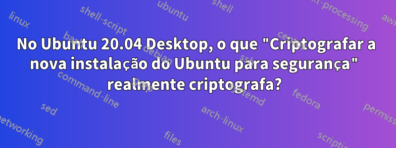 No Ubuntu 20.04 Desktop, o que "Criptografar a nova instalação do Ubuntu para segurança" realmente criptografa? 