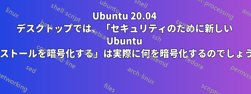 Ubuntu 20.04 デスクトップでは、「セキュリティのために新しい Ubuntu インストールを暗号化する」は実際に何を暗号化するのでしょうか? 