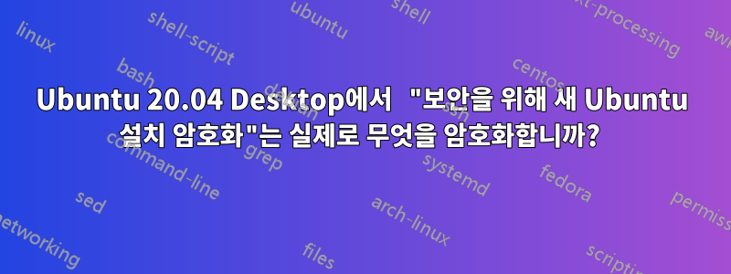 Ubuntu 20.04 Desktop에서 "보안을 위해 새 Ubuntu 설치 암호화"는 실제로 무엇을 암호화합니까? 