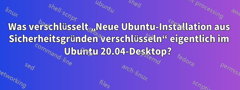 Was verschlüsselt „Neue Ubuntu-Installation aus Sicherheitsgründen verschlüsseln“ eigentlich im Ubuntu 20.04-Desktop? 