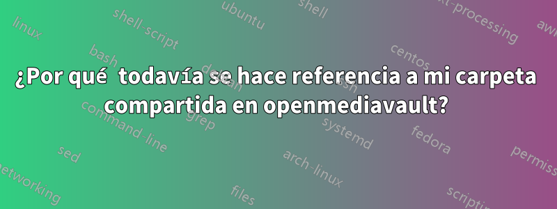 ¿Por qué todavía se hace referencia a mi carpeta compartida en openmediavault?