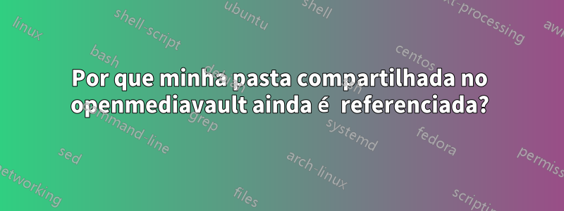 Por que minha pasta compartilhada no openmediavault ainda é referenciada?