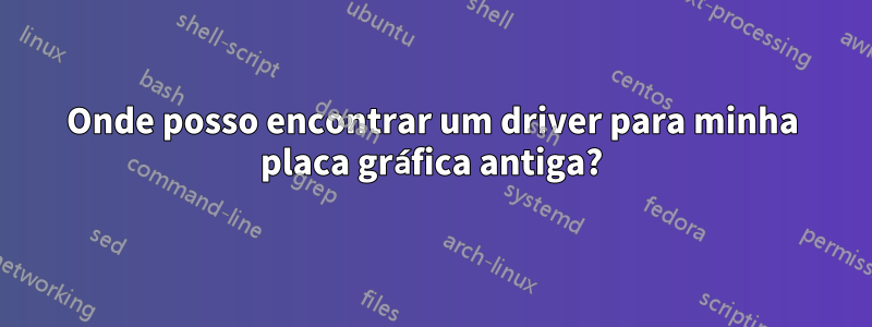 Onde posso encontrar um driver para minha placa gráfica antiga?