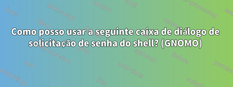 Como posso usar a seguinte caixa de diálogo de solicitação de senha do shell? (GNOMO)