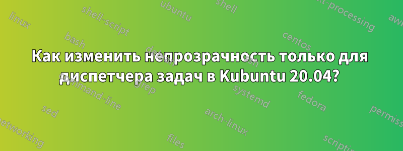 Как изменить непрозрачность только для диспетчера задач в Kubuntu 20.04?