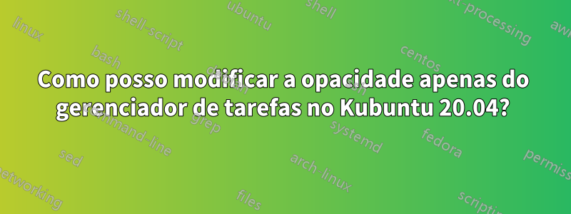 Como posso modificar a opacidade apenas do gerenciador de tarefas no Kubuntu 20.04?