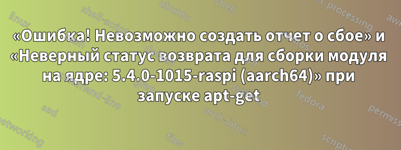 «Ошибка! Невозможно создать отчет о сбое» и «Неверный статус возврата для сборки модуля на ядре: 5.4.0-1015-raspi (aarch64)» при запуске apt-get