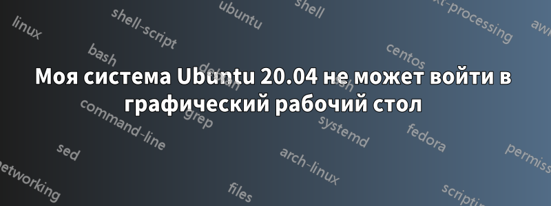 Моя система Ubuntu 20.04 не может войти в графический рабочий стол