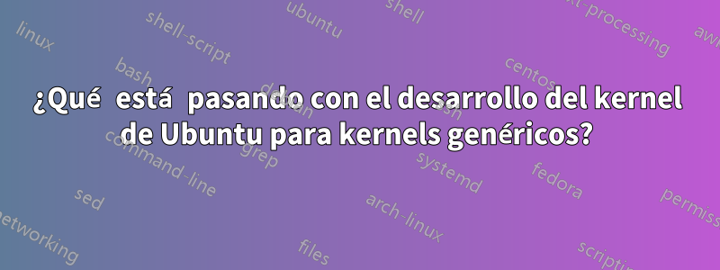 ¿Qué está pasando con el desarrollo del kernel de Ubuntu para kernels genéricos?