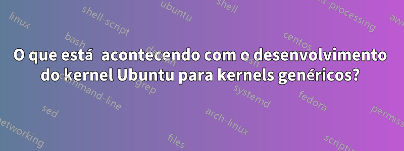 O que está acontecendo com o desenvolvimento do kernel Ubuntu para kernels genéricos?