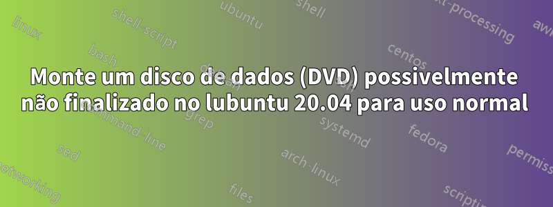 Monte um disco de dados (DVD) possivelmente não finalizado no lubuntu 20.04 para uso normal