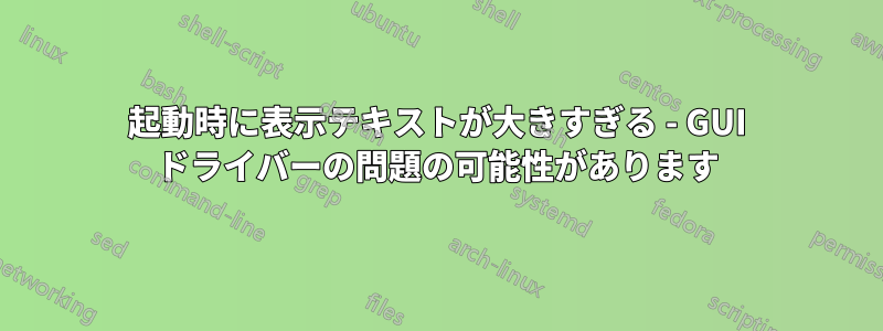 起動時に表示テキストが大きすぎる - GUI ドライバーの問題の可能性があります