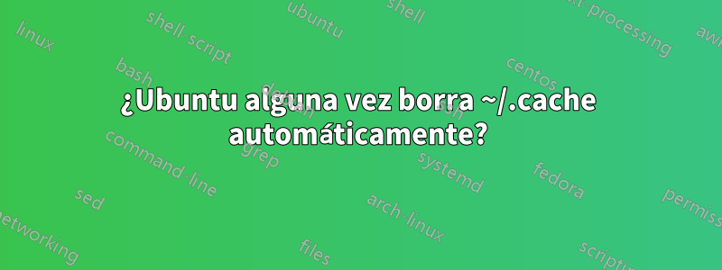 ¿Ubuntu alguna vez borra ~/.cache automáticamente?