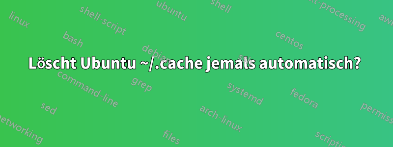 Löscht Ubuntu ~/.cache jemals automatisch?