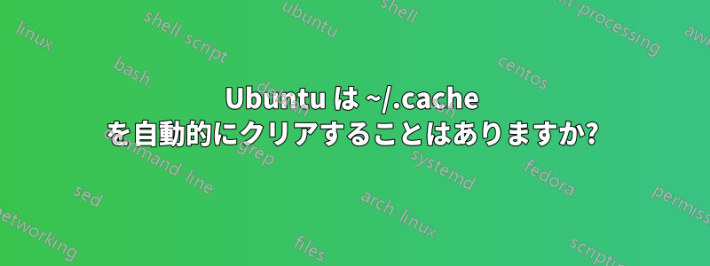 Ubuntu は ~/.cache を自動的にクリアすることはありますか?