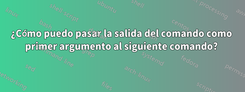 ¿Cómo puedo pasar la salida del comando como primer argumento al siguiente comando?