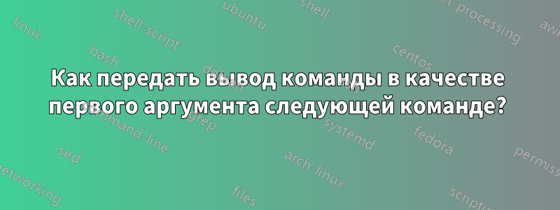 Как передать вывод команды в качестве первого аргумента следующей команде?