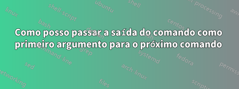 Como posso passar a saída do comando como primeiro argumento para o próximo comando