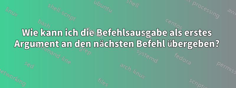 Wie kann ich die Befehlsausgabe als erstes Argument an den nächsten Befehl übergeben?