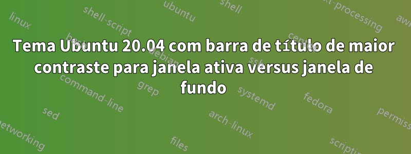 Tema Ubuntu 20.04 com barra de título de maior contraste para janela ativa versus janela de fundo