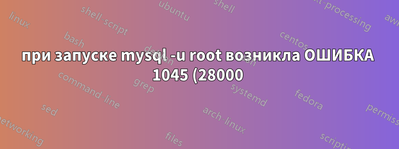 при запуске mysql -u root возникла ОШИБКА 1045 (28000): Доступ запрещен для пользователя 'root'@'localhost' (использован пароль: НЕТ)