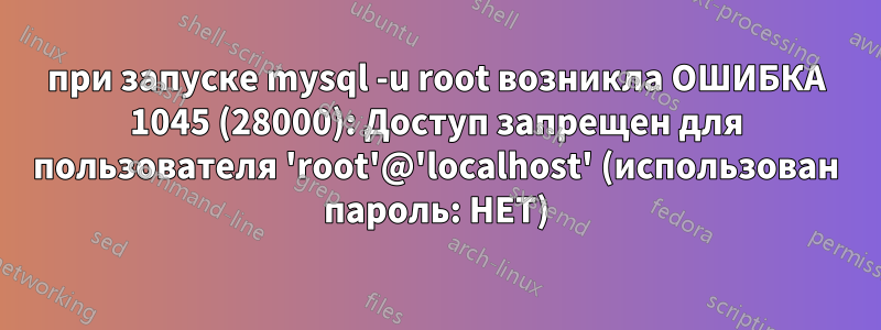 при запуске mysql -u root возникла ОШИБКА 1045 (28000): Доступ запрещен для пользователя 'root'@'localhost' (использован пароль: НЕТ)