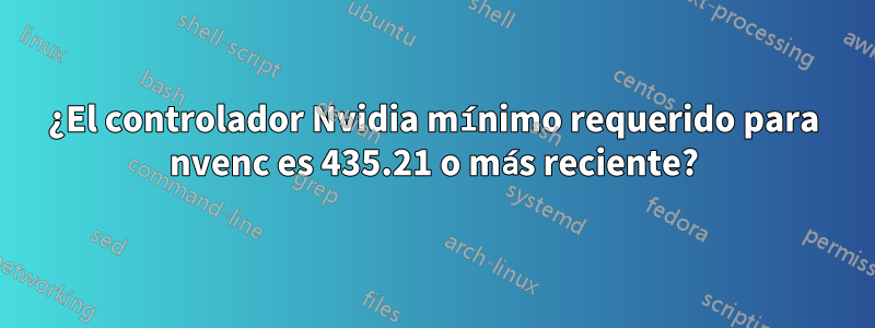 ¿El controlador Nvidia mínimo requerido para nvenc es 435.21 o más reciente?