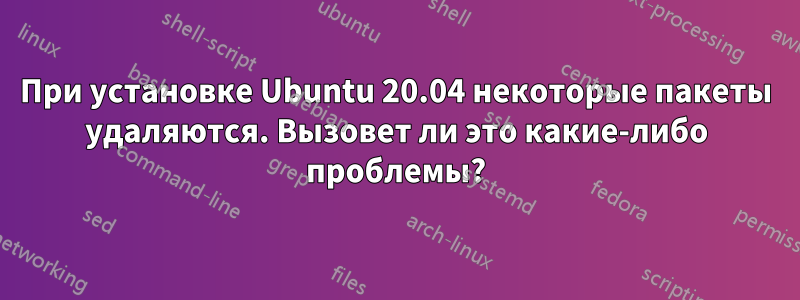 При установке Ubuntu 20.04 некоторые пакеты удаляются. Вызовет ли это какие-либо проблемы?