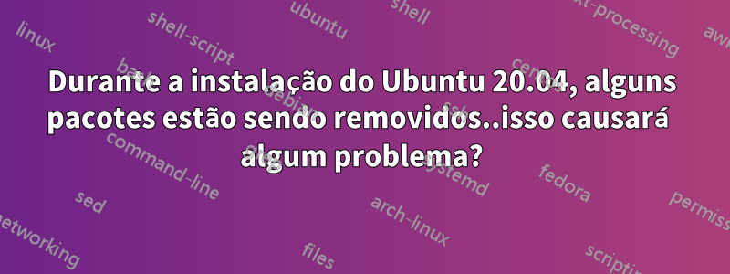 Durante a instalação do Ubuntu 20.04, alguns pacotes estão sendo removidos..isso causará algum problema?