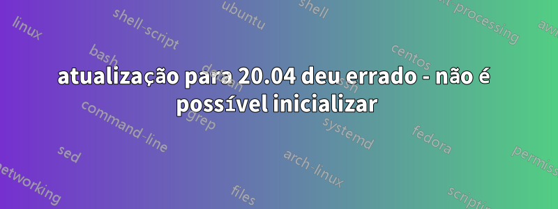 atualização para 20.04 deu errado - não é possível inicializar