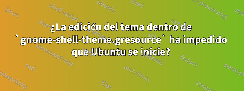 ¿La edición del tema dentro de `gnome-shell-theme.gresource` ha impedido que Ubuntu se inicie?