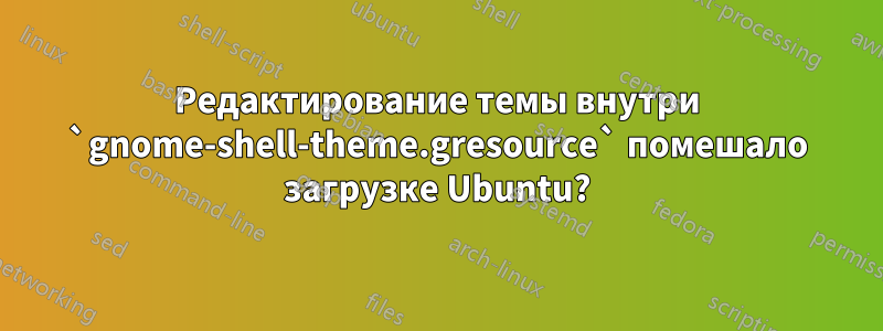 Редактирование темы внутри `gnome-shell-theme.gresource` помешало загрузке Ubuntu?