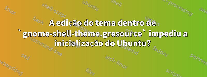 A edição do tema dentro de `gnome-shell-theme.gresource` impediu a inicialização do Ubuntu?