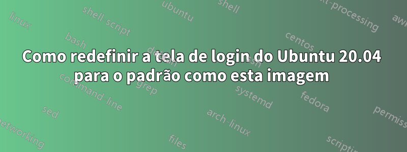 Como redefinir a tela de login do Ubuntu 20.04 para o padrão como esta imagem