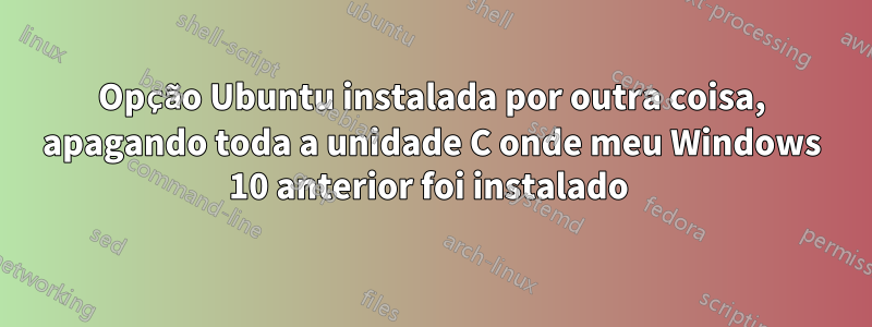 Opção Ubuntu instalada por outra coisa, apagando toda a unidade C onde meu Windows 10 anterior foi instalado 