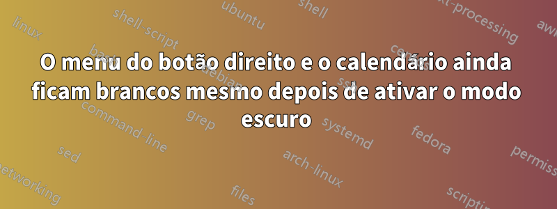 O menu do botão direito e o calendário ainda ficam brancos mesmo depois de ativar o modo escuro