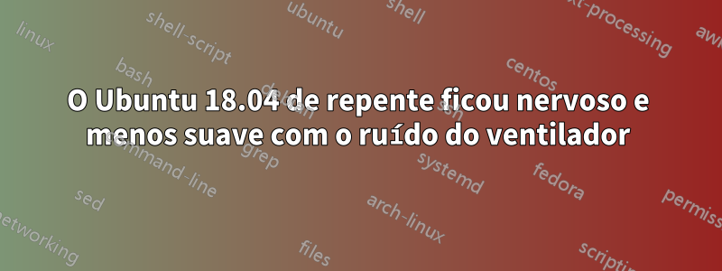 O Ubuntu 18.04 de repente ficou nervoso e menos suave com o ruído do ventilador