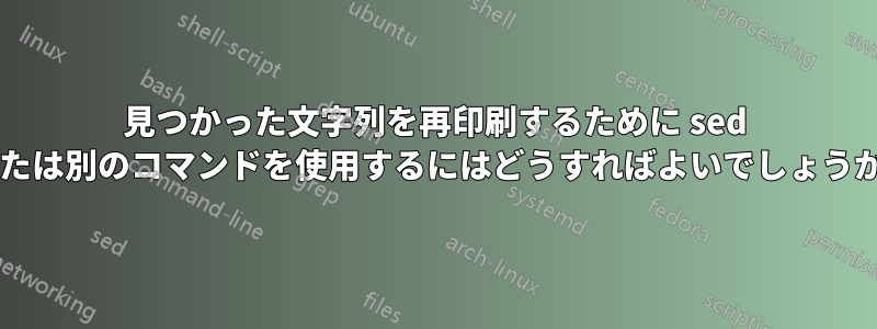 見つかった文字列を再印刷するために sed または別のコマンドを使用するにはどうすればよいでしょうか?